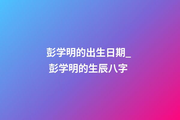 彭学明的出生日期_  彭学明的生辰八字